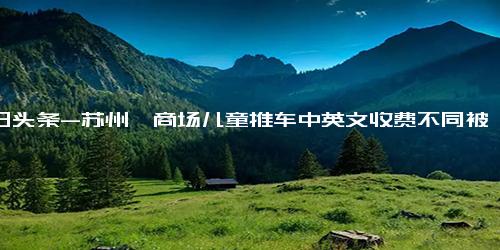 今日头条-苏州一商场儿童推车中英文收费不同被质疑区别对待，商场 海报印刷错误，正在替换